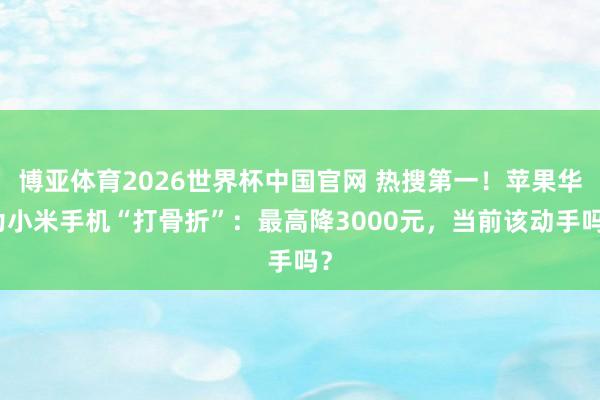 博亚体育2026世界杯中国官网 热搜第一!苹果华为小米手机“打骨折”:最高降3000元,当前该动手吗?