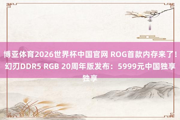 博亚体育2026世界杯中国官网 ROG首款内存来了!幻刃DDR5 RGB 20周年版发布:5999元中国独享