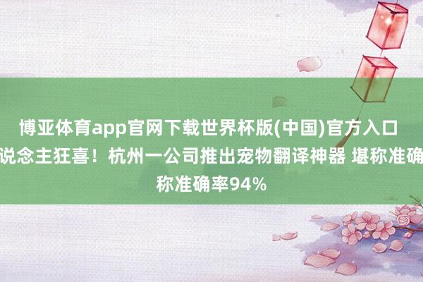 博亚体育app官网下载世界杯版(中国)官方入口 养宠东说念主狂喜！杭州一公司推出宠物翻译神器 堪称准确率94%