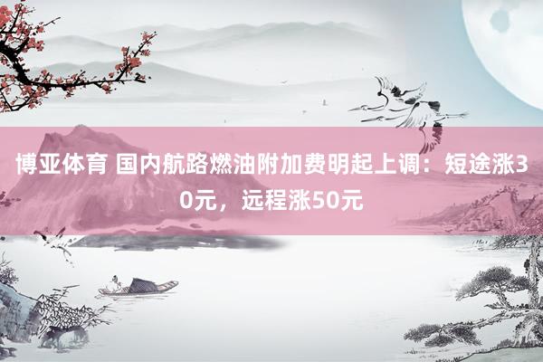 博亚体育 国内航路燃油附加费明起上调:短途涨30元,远程涨50元