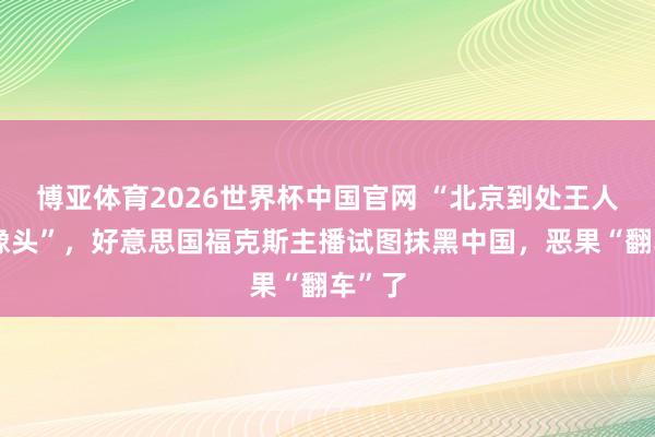 博亚体育2026世界杯中国官网 “北京到处王人是录像头”,好意思国福克斯主播试图抹黑中国,恶果“翻车”了