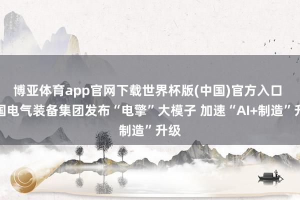 博亚体育app官网下载世界杯版(中国)官方入口 中国电气装备集团发布“电擎”大模子 加速“AI+制造”升级