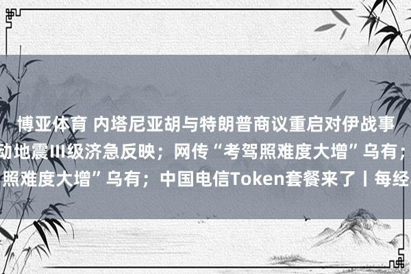 博亚体育 内塔尼亚胡与特朗普商议重启对伊战事可能性;广西柳州启动地震Ⅲ级济急反映;网传“考驾照难度大增”乌有;中国电信Token套餐来了丨每经早参