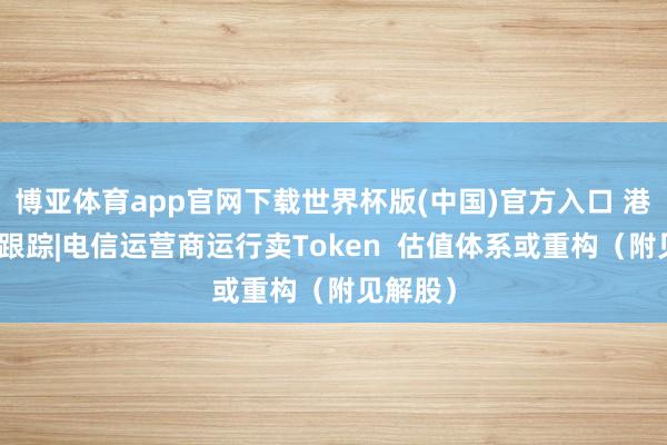 博亚体育app官网下载世界杯版(中国)官方入口 港股见解跟踪|电信运营商运行卖Token 估值体系或重构(附见解股)