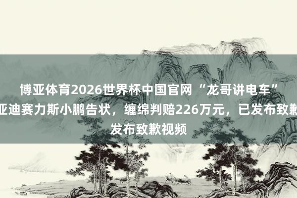 博亚体育2026世界杯中国官网 “龙哥讲电车”被比亚迪赛力斯小鹏告状，缠绵判赔226万元，已发布致歉视频
