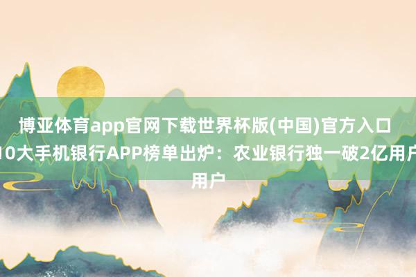 博亚体育app官网下载世界杯版(中国)官方入口 10大手机银行APP榜单出炉:农业银行独一破2亿用户