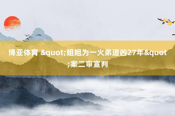 博亚体育 "姐姐为一火弟追凶27年"案二审宣判
