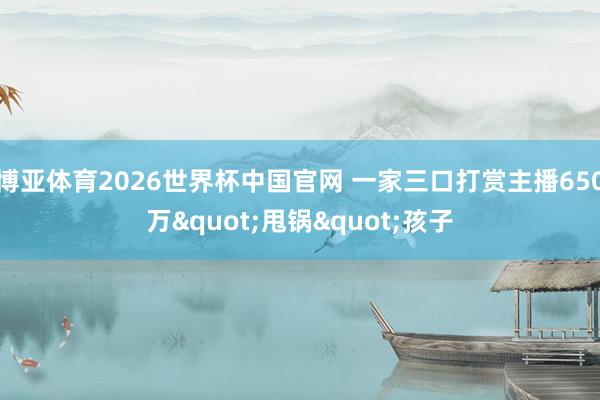 博亚体育2026世界杯中国官网 一家三口打赏主播650万"甩锅"孩子