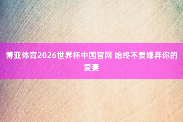 博亚体育2026世界杯中国官网 始终不要嫌弃你的爱妻