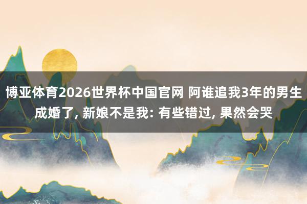 博亚体育2026世界杯中国官网 阿谁追我3年的男生成婚了, 新娘不是我: 有些错过, 果然会哭