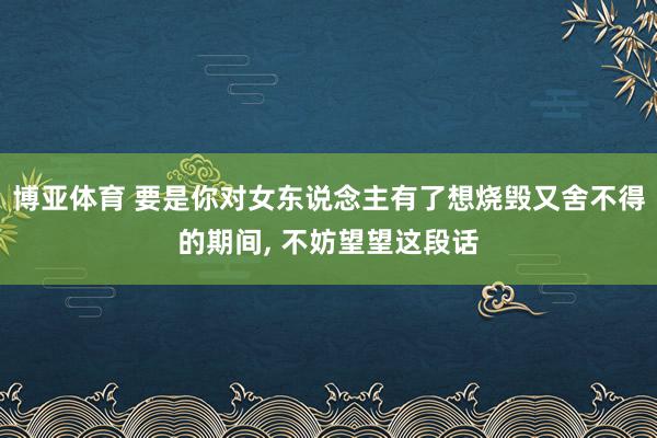 博亚体育 要是你对女东说念主有了想烧毁又舍不得的期间, 不妨望望这段话