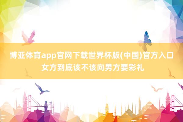 博亚体育app官网下载世界杯版(中国)官方入口 女方到底该不该向男方要彩礼