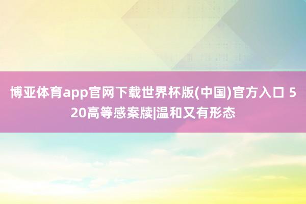 博亚体育app官网下载世界杯版(中国)官方入口 520高等感案牍|温和又有形态
