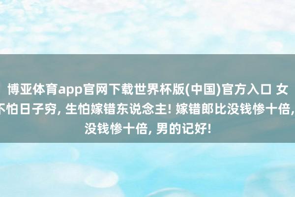 博亚体育app官网下载世界杯版(中国)官方入口 女东说念主不怕日子穷, 生怕嫁错东说念主! 嫁错郎比没钱惨十倍, 男的记好!