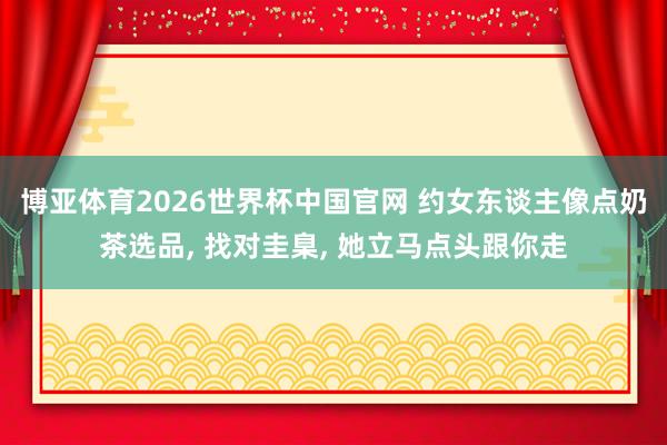 博亚体育2026世界杯中国官网 约女东谈主像点奶茶选品, 找对圭臬, 她立马点头跟你走