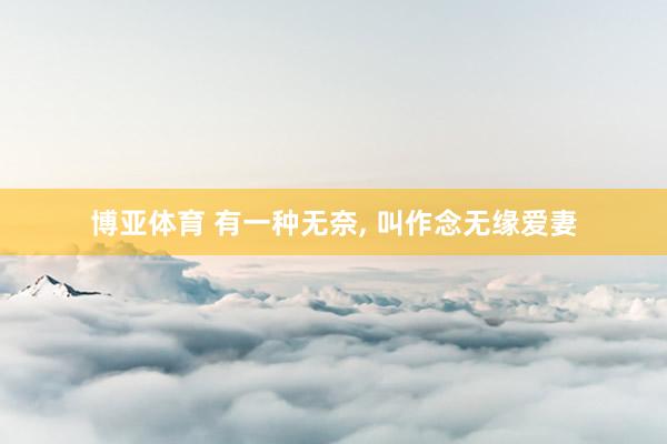 博亚体育 有一种无奈, 叫作念无缘爱妻