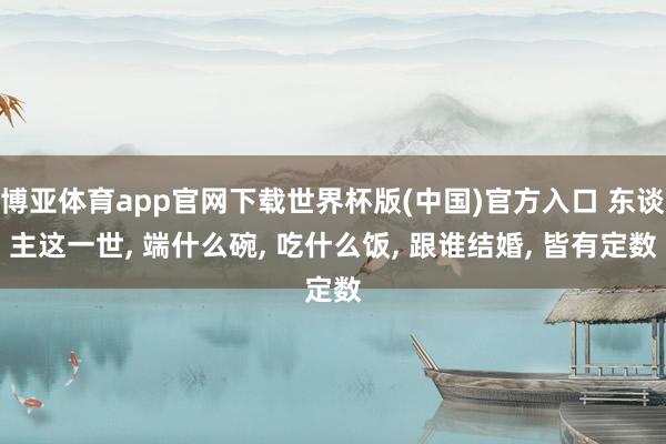 博亚体育app官网下载世界杯版(中国)官方入口 东谈主这一世, 端什么碗, 吃什么饭, 跟谁结婚, 皆有定数