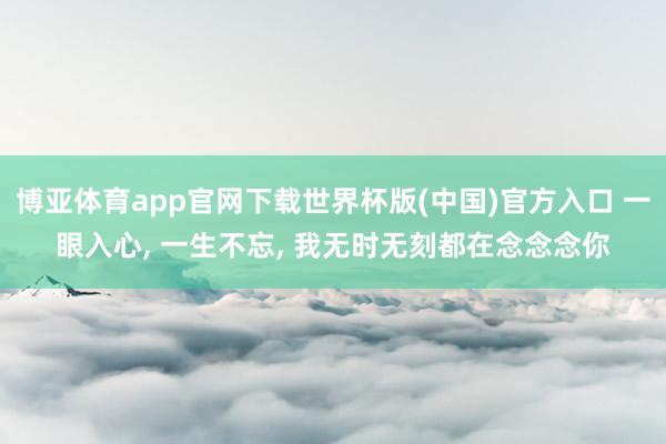 博亚体育app官网下载世界杯版(中国)官方入口 一眼入心, 一生不忘, 我无时无刻都在念念念你