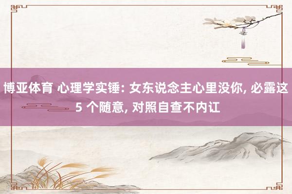 博亚体育 心理学实锤: 女东说念主心里没你， 必露这 5 个随意， 对照自查不内讧