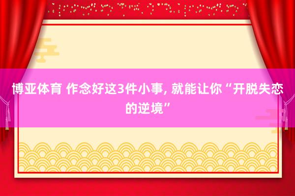 博亚体育 作念好这3件小事, 就能让你“开脱失恋的逆境”