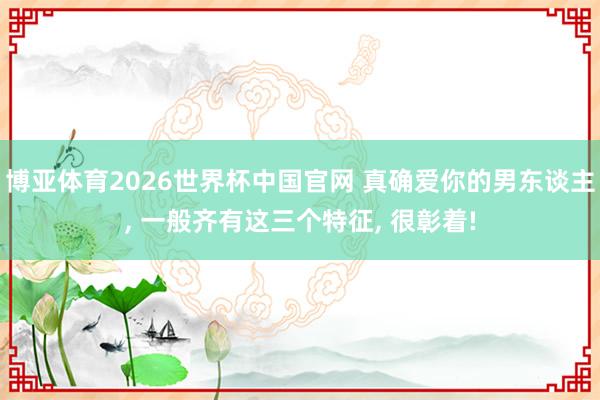 博亚体育2026世界杯中国官网 真确爱你的男东谈主, 一般齐有这三个特征, 很彰着!