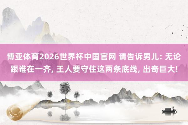 博亚体育2026世界杯中国官网 请告诉男儿: 无论跟谁在一齐, 王人要守住这两条底线, 出奇巨大!