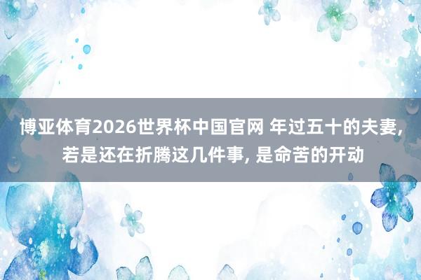 博亚体育2026世界杯中国官网 年过五十的夫妻, 若是还在折腾这几件事, 是命苦的开动