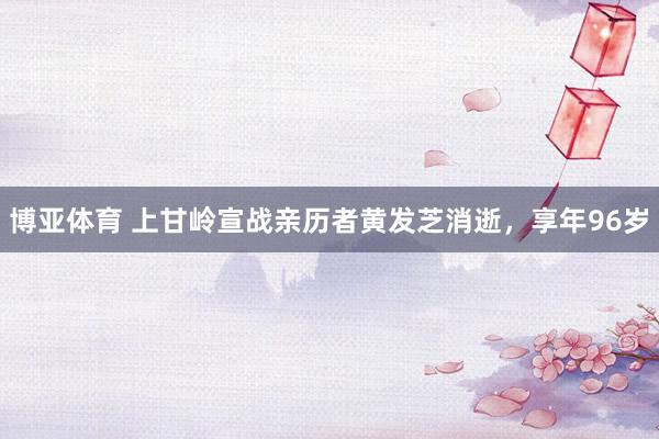 博亚体育 上甘岭宣战亲历者黄发芝消逝,享年96岁
