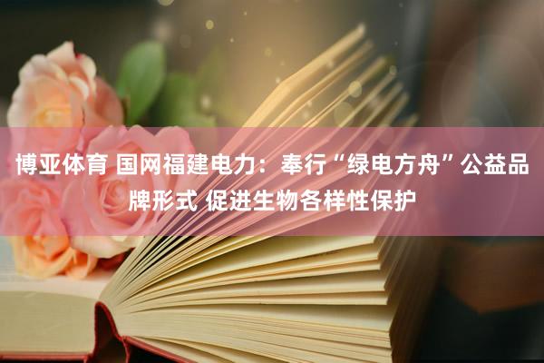 博亚体育 国网福建电力:奉行“绿电方舟”公益品牌形式 促进生物各样性保护