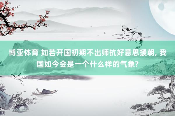 博亚体育 如若开国初期不出师抗好意思援朝, 我国如今会是一个什么样的气象?