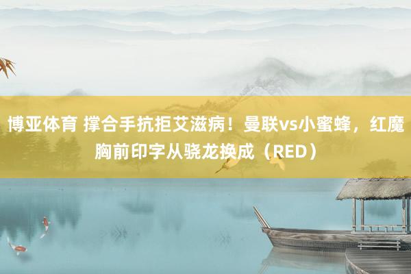 博亚体育 撑合手抗拒艾滋病!曼联vs小蜜蜂,红魔胸前印字从骁龙换成(RED)