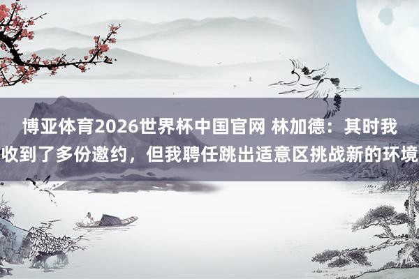 博亚体育2026世界杯中国官网 林加德:其时我收到了多份邀约,但我聘任跳出适意区挑战新的环境