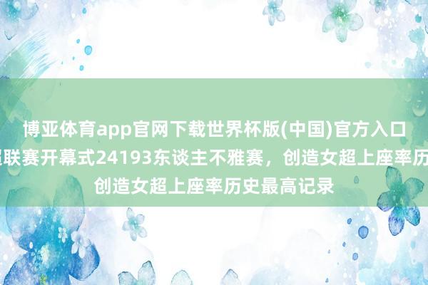 博亚体育app官网下载世界杯版(中国)官方入口 彭湃:女超联赛开幕式24193东谈主不雅赛,创造女超上座率历史最高记录