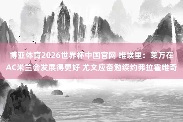 博亚体育2026世界杯中国官网 维埃里:莱万在AC米兰会发展得更好 尤文应奋勉续约弗拉霍维奇