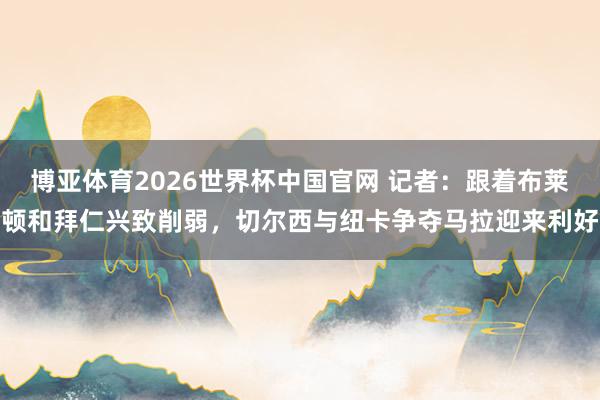 博亚体育2026世界杯中国官网 记者:跟着布莱顿和拜仁兴致削弱,切尔西与纽卡争夺马拉迎来利好