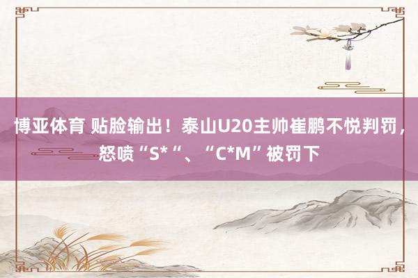 博亚体育 贴脸输出!泰山U20主帅崔鹏不悦判罚,怒喷“S*“、“C*M”被罚下