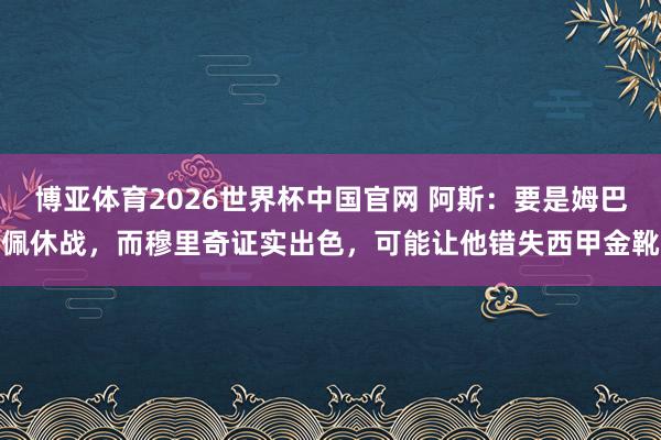 博亚体育2026世界杯中国官网 阿斯:要是姆巴佩休战,而穆里奇证实出色,可能让他错失西甲金靴