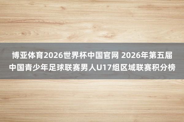 博亚体育2026世界杯中国官网 2026年第五届中国青少年足球联赛男人U17组区域联赛积分榜
