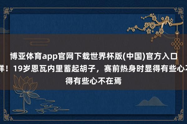 博亚体育app官网下载世界杯版(中国)官方入口 大变样!19岁恩瓦内里蓄起胡子,赛前热身时显得有些心不在焉