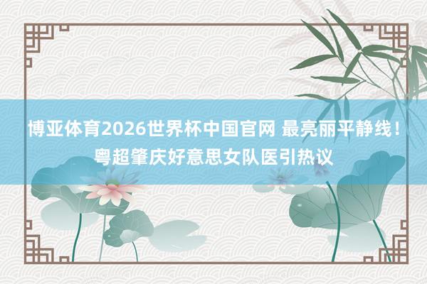 博亚体育2026世界杯中国官网 最亮丽平静线！粤超肇庆好意思女队医引热议