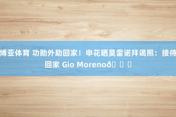 博亚体育 功勋外助回家!申花晒莫雷诺拜谒照:接待回家 Gio Moreno💙