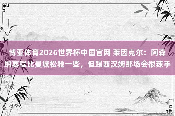 博亚体育2026世界杯中国官网 莱因克尔:阿森纳赛程比曼城松驰一些,但踢西汉姆那场会很辣手