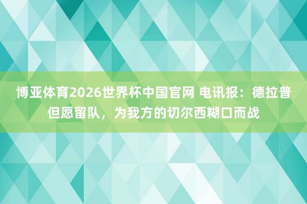 博亚体育2026世界杯中国官网 电讯报:德拉普但愿留队,为我方的切尔西糊口而战