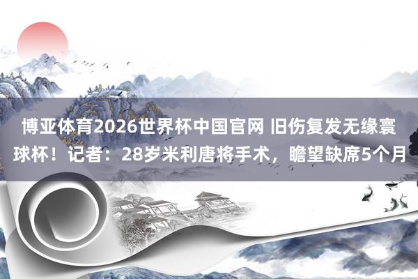博亚体育2026世界杯中国官网 旧伤复发无缘寰球杯!记者:28岁米利唐将手术,瞻望缺席5个月