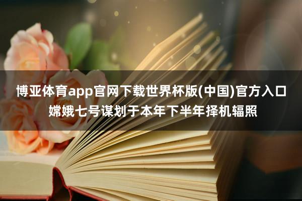 博亚体育app官网下载世界杯版(中国)官方入口 嫦娥七号谋划于本年下半年择机辐照