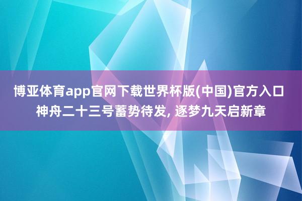 博亚体育app官网下载世界杯版(中国)官方入口 神舟二十三号蓄势待发, 逐梦九天启新章