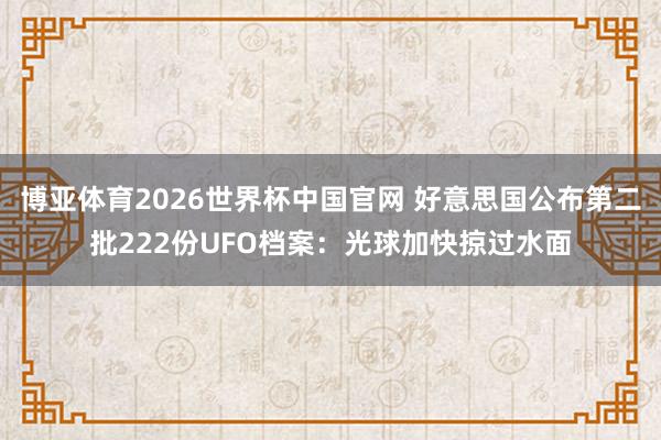 博亚体育2026世界杯中国官网 好意思国公布第二批222份UFO档案:光球加快掠过水面