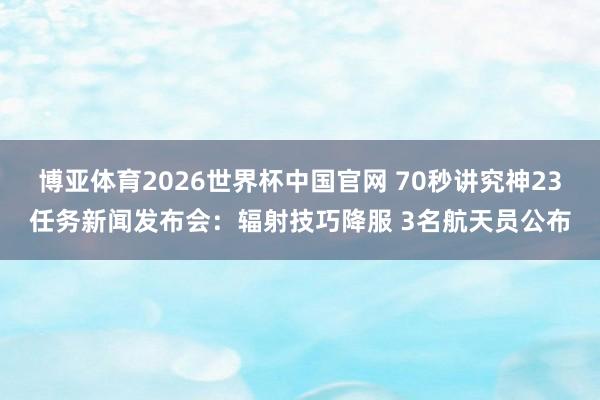 博亚体育2026世界杯中国官网 70秒讲究神23任务新闻发布会:辐射技巧降服 3名航天员公布