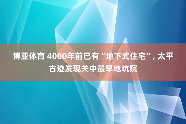 博亚体育 4000年前已有“地下式住宅”, 太平古迹发现关中最早地坑院