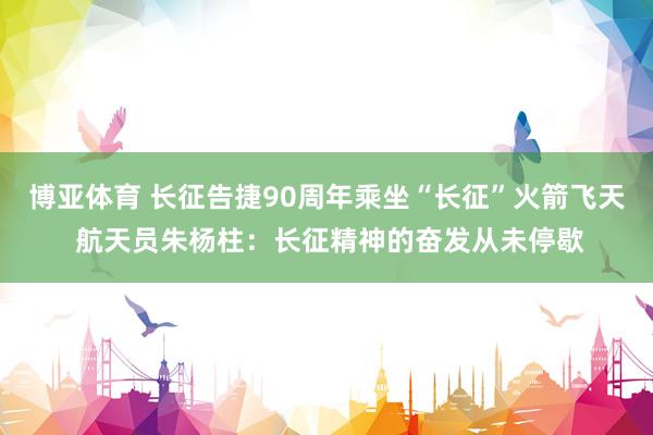 博亚体育 长征告捷90周年乘坐“长征”火箭飞天 航天员朱杨柱：长征精神的奋发从未停歇